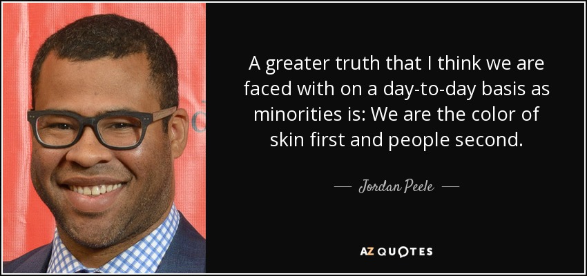 A greater truth that I think we are faced with on a day-to-day basis as minorities is: We are the color of skin first and people second. - Jordan Peele