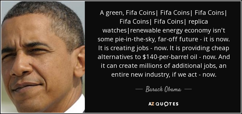 A green, Fifa Coins| Fifa Coins| Fifa Coins| Fifa Coins| Fifa Coins| replica watches|renewable energy economy isn't some pie-in-the-sky, far-off future - it is now. It is creating jobs - now. It is providing cheap alternatives to $140-per-barrel oil - now. And it can create millions of additional jobs, an entire new industry, if we act - now. - Barack Obama