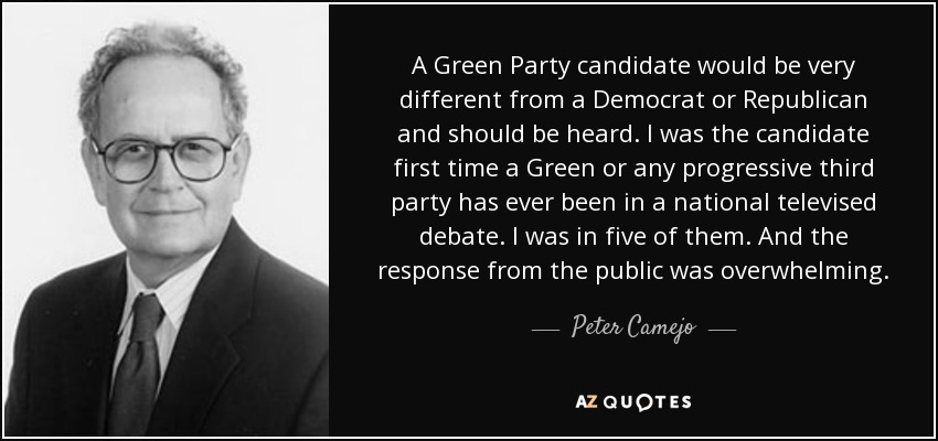 A Green Party candidate would be very different from a Democrat or Republican and should be heard. I was the candidate first time a Green or any progressive third party has ever been in a national televised debate. I was in five of them. And the response from the public was overwhelming. - Peter Camejo