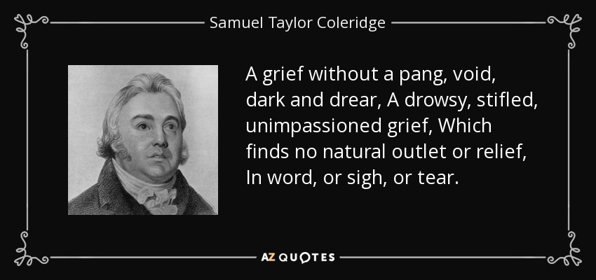 A grief without a pang, void, dark and drear, A drowsy, stifled, unimpassioned grief, Which finds no natural outlet or relief, In word, or sigh, or tear. - Samuel Taylor Coleridge