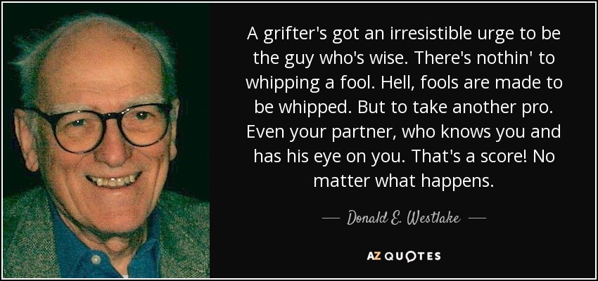 A grifter's got an irresistible urge to be the guy who's wise. There's nothin' to whipping a fool. Hell, fools are made to be whipped. But to take another pro. Even your partner, who knows you and has his eye on you. That's a score! No matter what happens. - Donald E. Westlake