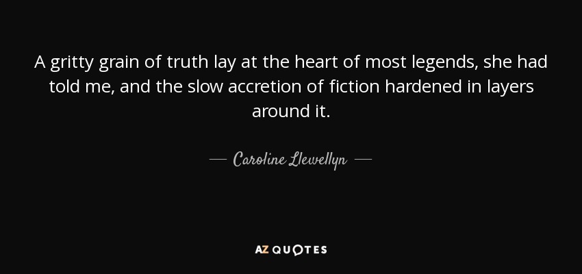 A gritty grain of truth lay at the heart of most legends, she had told me, and the slow accretion of fiction hardened in layers around it. - Caroline Llewellyn