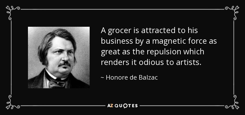 A grocer is attracted to his business by a magnetic force as great as the repulsion which renders it odious to artists. - Honore de Balzac