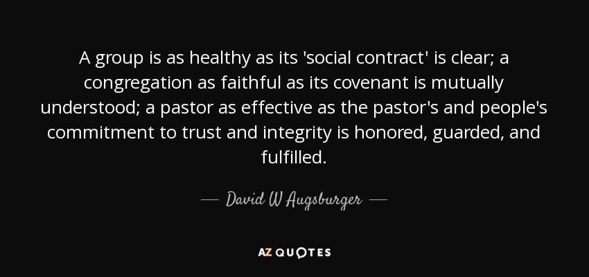 A group is as healthy as its 'social contract' is clear; a congregation as faithful as its covenant is mutually understood; a pastor as effective as the pastor's and people's commitment to trust and integrity is honored, guarded, and fulfilled. - David W Augsburger