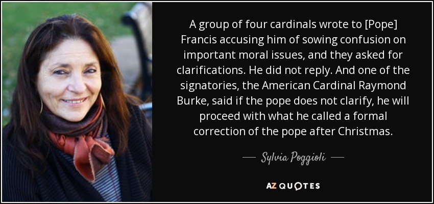 A group of four cardinals wrote to [Pope] Francis accusing him of sowing confusion on important moral issues, and they asked for clarifications. He did not reply. And one of the signatories, the American Cardinal Raymond Burke, said if the pope does not clarify, he will proceed with what he called a formal correction of the pope after Christmas. - Sylvia Poggioli