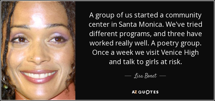 A group of us started a community center in Santa Monica. We've tried different programs, and three have worked really well. A poetry group. Once a week we visit Venice High and talk to girls at risk. - Lisa Bonet