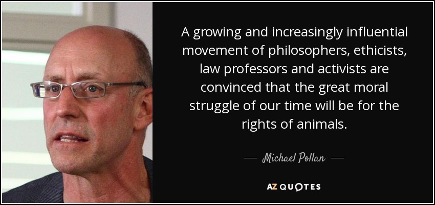 A growing and increasingly influential movement of philosophers, ethicists, law professors and activists are convinced that the great moral struggle of our time will be for the rights of animals. - Michael Pollan