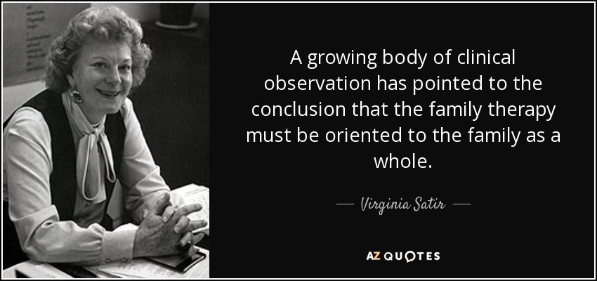 A growing body of clinical observation has pointed to the conclusion that the family therapy must be oriented to the family as a whole. - Virginia Satir