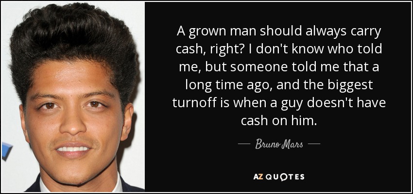 A grown man should always carry cash, right? I don't know who told me, but someone told me that a long time ago, and the biggest turnoff is when a guy doesn't have cash on him. - Bruno Mars