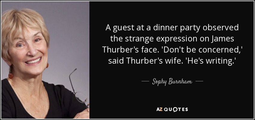 A guest at a dinner party observed the strange expression on James Thurber's face. 'Don't be concerned,' said Thurber's wife. 'He's writing.' - Sophy Burnham