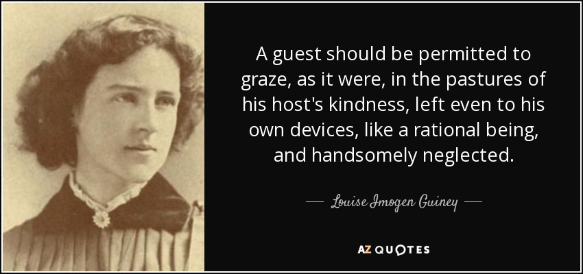 A guest should be permitted to graze, as it were, in the pastures of his host's kindness, left even to his own devices, like a rational being, and handsomely neglected. - Louise Imogen Guiney