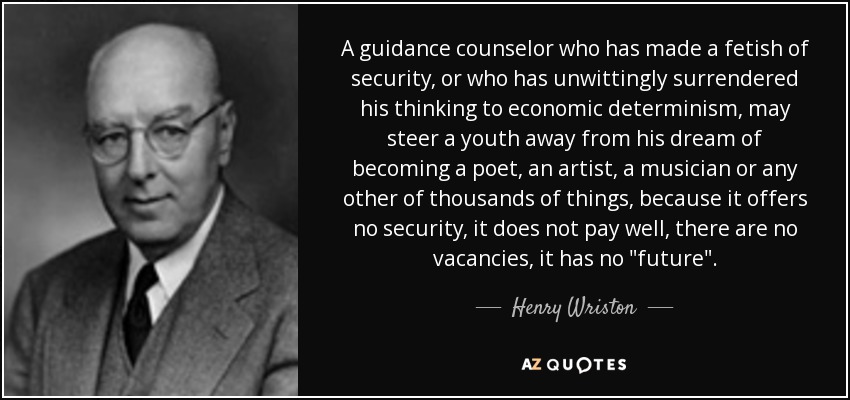 A guidance counselor who has made a fetish of security, or who has unwittingly surrendered his thinking to economic determinism, may steer a youth away from his dream of becoming a poet, an artist, a musician or any other of thousands of things, because it offers no security, it does not pay well, there are no vacancies, it has no 