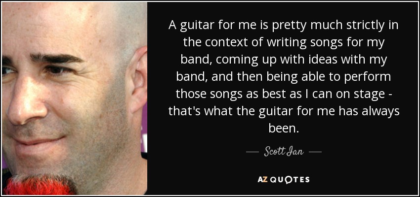 A guitar for me is pretty much strictly in the context of writing songs for my band, coming up with ideas with my band, and then being able to perform those songs as best as I can on stage - that's what the guitar for me has always been. - Scott Ian