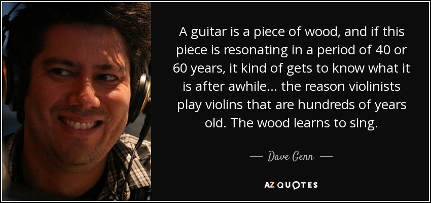 A guitar is a piece of wood, and if this piece is resonating in a period of 40 or 60 years, it kind of gets to know what it is after awhile... the reason violinists play violins that are hundreds of years old. The wood learns to sing. - Dave Genn
