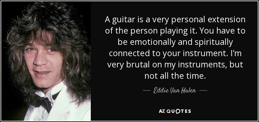A guitar is a very personal extension of the person playing it. You have to be emotionally and spiritually connected to your instrument. I'm very brutal on my instruments, but not all the time. - Eddie Van Halen