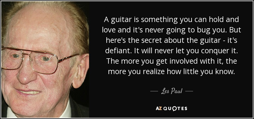 A guitar is something you can hold and love and it's never going to bug you. But here's the secret about the guitar - it's defiant. It will never let you conquer it. The more you get involved with it, the more you realize how little you know. - Les Paul