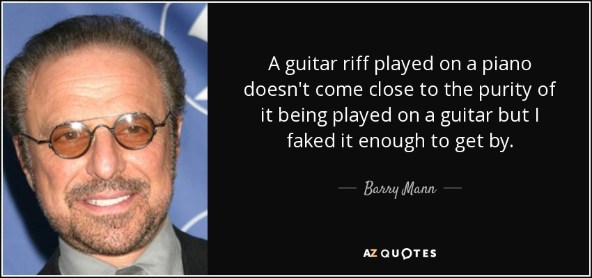 A guitar riff played on a piano doesn't come close to the purity of it being played on a guitar but I faked it enough to get by. - Barry Mann