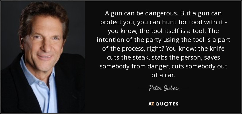 A gun can be dangerous. But a gun can protect you, you can hunt for food with it - you know, the tool itself is a tool. The intention of the party using the tool is a part of the process, right? You know: the knife cuts the steak, stabs the person, saves somebody from danger, cuts somebody out of a car. - Peter Guber