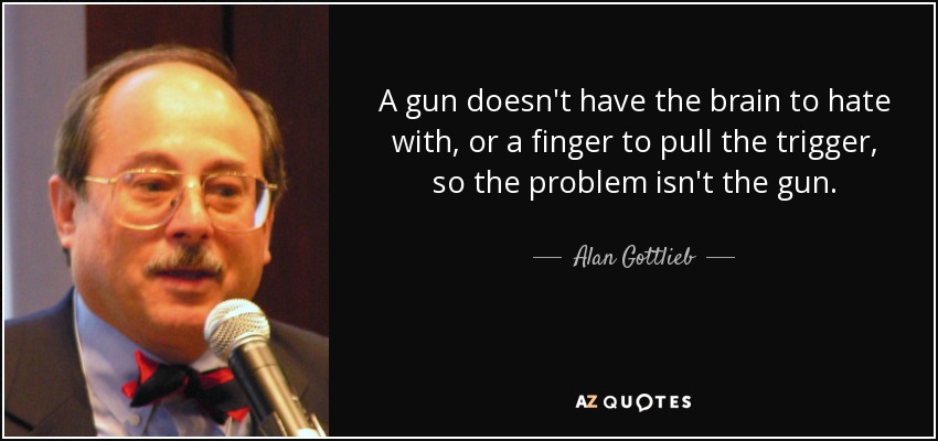 A gun doesn't have the brain to hate with, or a finger to pull the trigger, so the problem isn't the gun. - Alan Gottlieb