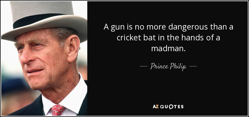 A gun is no more dangerous than a cricket bat in the hands of a madman. - Prince Philip