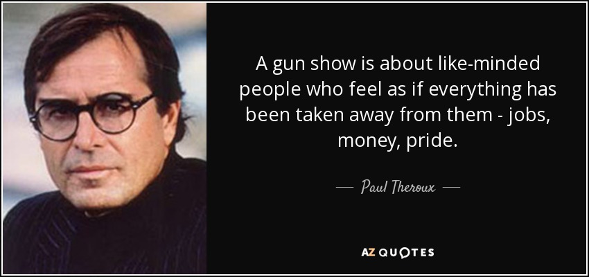 A gun show is about like-minded people who feel as if everything has been taken away from them - jobs, money, pride. - Paul Theroux