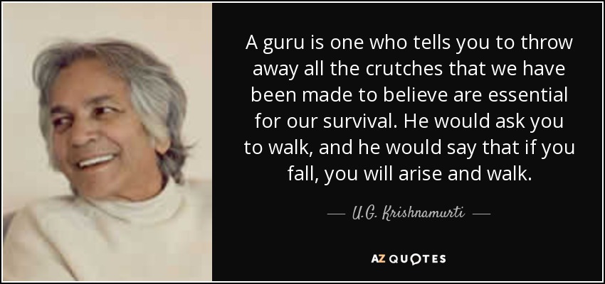 A guru is one who tells you to throw away all the crutches that we have been made to believe are essential for our survival. He would ask you to walk, and he would say that if you fall, you will arise and walk. - U.G. Krishnamurti
