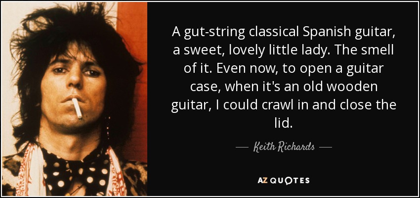 A gut-string classical Spanish guitar, a sweet, lovely little lady. The smell of it. Even now, to open a guitar case, when it's an old wooden guitar, I could crawl in and close the lid. - Keith Richards