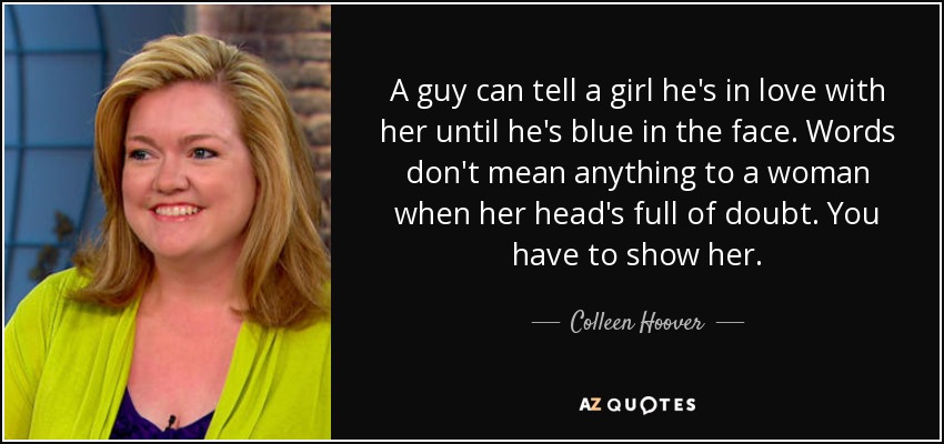 A guy can tell a girl he's in love with her until he's blue in the face. Words don't mean anything to a woman when her head's full of doubt. You have to show her. - Colleen Hoover