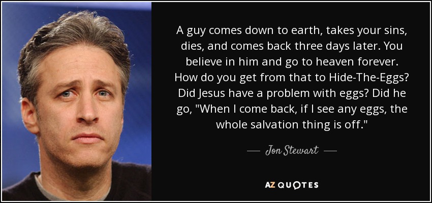 A guy comes down to earth, takes your sins, dies, and comes back three days later. You believe in him and go to heaven forever. How do you get from that to Hide-The-Eggs? Did Jesus have a problem with eggs? Did he go, 