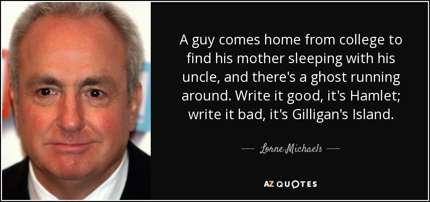 A guy comes home from college to find his mother sleeping with his uncle, and there's a ghost running around. Write it good, it's Hamlet; write it bad, it's Gilligan's Island. - Lorne Michaels