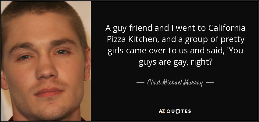 A guy friend and I went to California Pizza Kitchen, and a group of pretty girls came over to us and said, 'You guys are gay, right? - Chad Michael Murray