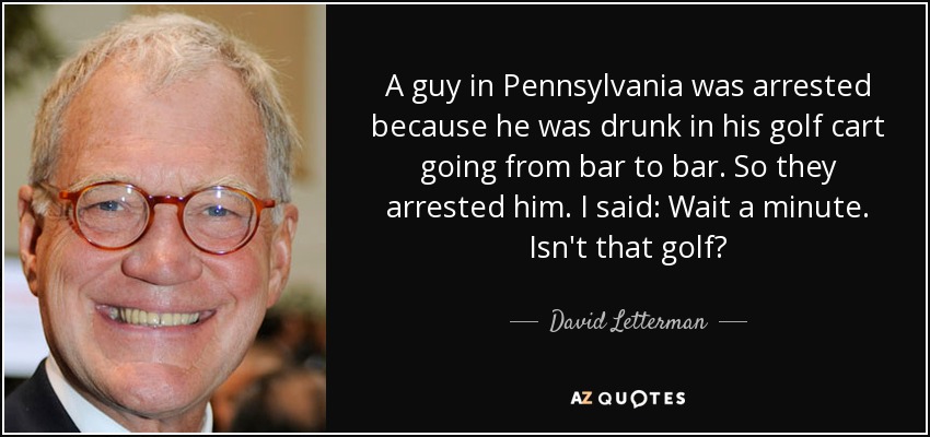 A guy in Pennsylvania was arrested because he was drunk in his golf cart going from bar to bar. So they arrested him. I said: Wait a minute. Isn't that golf? - David Letterman