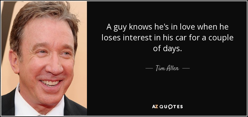 A guy knows he's in love when he loses interest in his car for a couple of days. - Tim Allen