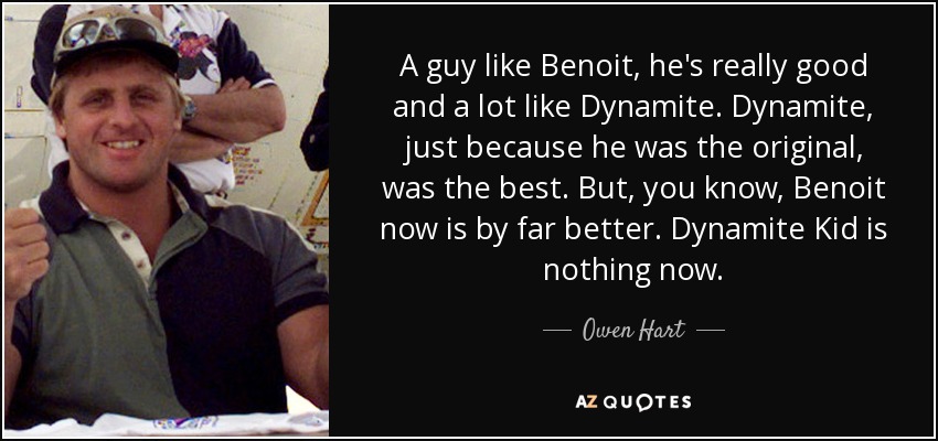 A guy like Benoit, he's really good and a lot like Dynamite. Dynamite, just because he was the original, was the best. But, you know, Benoit now is by far better. Dynamite Kid is nothing now. - Owen Hart