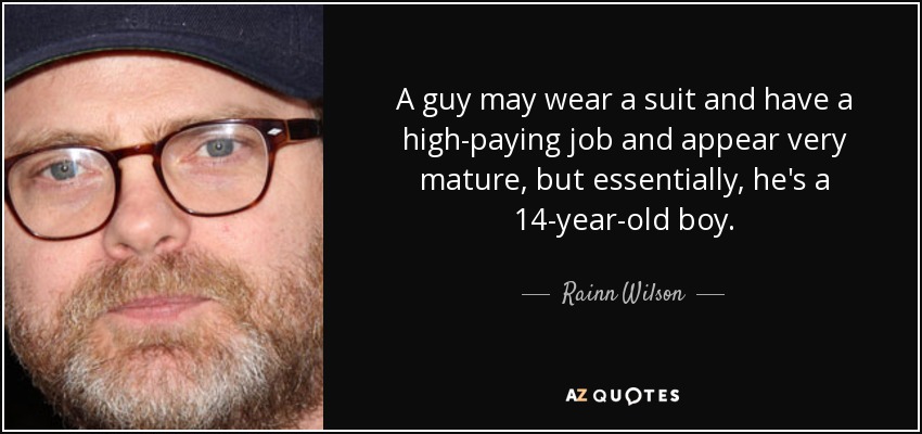 A guy may wear a suit and have a high-paying job and appear very mature, but essentially, he's a 14-year-old boy. - Rainn Wilson