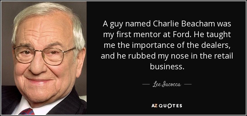 A guy named Charlie Beacham was my first mentor at Ford. He taught me the importance of the dealers, and he rubbed my nose in the retail business. - Lee Iacocca