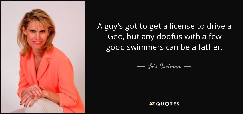 A guy's got to get a license to drive a Geo, but any doofus with a few good swimmers can be a father. - Lois Greiman