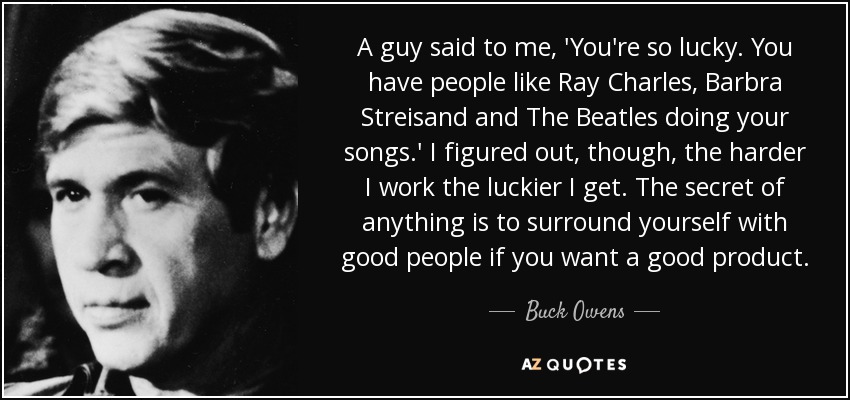 A guy said to me, 'You're so lucky. You have people like Ray Charles, Barbra Streisand and The Beatles doing your songs.' I figured out, though, the harder I work the luckier I get. The secret of anything is to surround yourself with good people if you want a good product. - Buck Owens