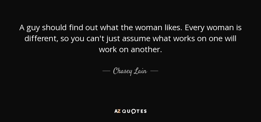 A guy should find out what the woman likes. Every woman is different, so you can't just assume what works on one will work on another. - Chasey Lain