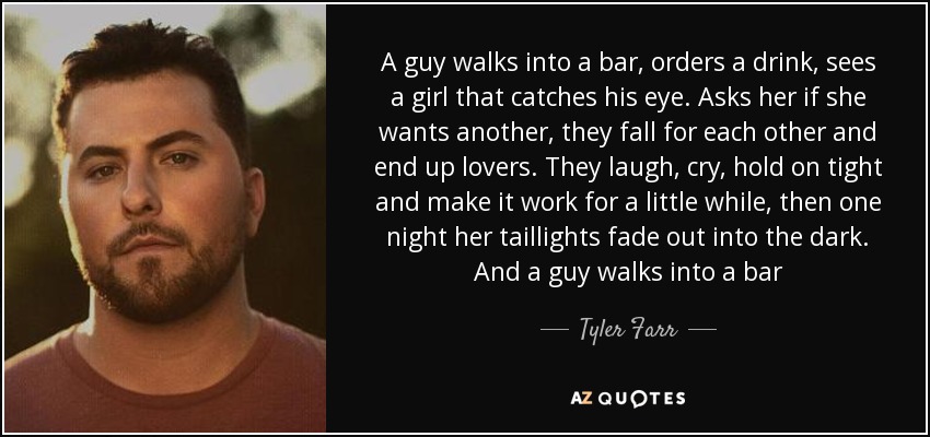 A guy walks into a bar, orders a drink, sees a girl that catches his eye. Asks her if she wants another, they fall for each other and end up lovers. They laugh, cry, hold on tight and make it work for a little while, then one night her taillights fade out into the dark. And a guy walks into a bar - Tyler Farr