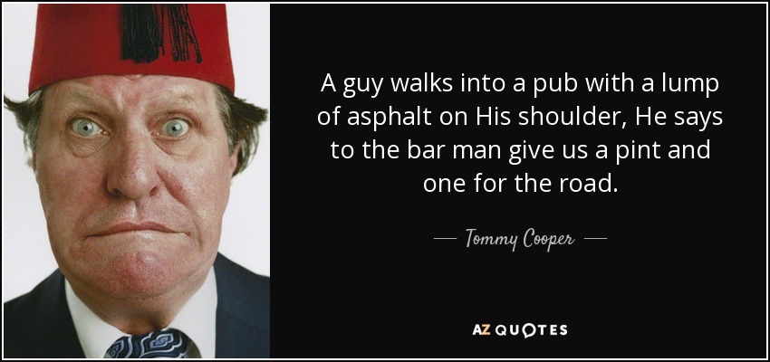 A guy walks into a pub with a lump of asphalt on His shoulder, He says to the bar man give us a pint and one for the road. - Tommy Cooper