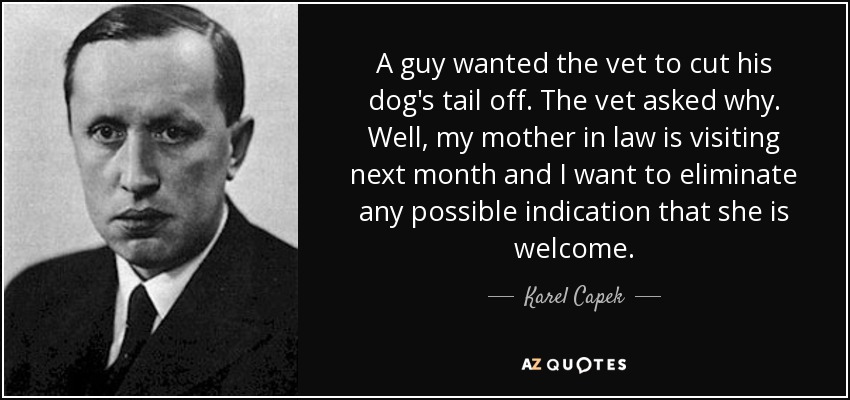 A guy wanted the vet to cut his dog's tail off. The vet asked why. Well, my mother in law is visiting next month and I want to eliminate any possible indication that she is welcome. - Karel Capek