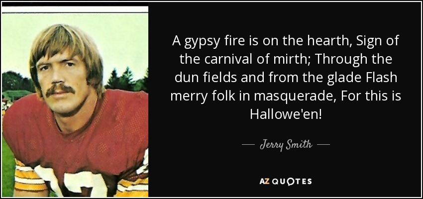 A gypsy fire is on the hearth, Sign of the carnival of mirth; Through the dun fields and from the glade Flash merry folk in masquerade, For this is Hallowe'en! - Jerry Smith