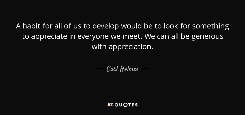 A habit for all of us to develop would be to look for something to appreciate in everyone we meet. We can all be generous with appreciation. - Carl Holmes