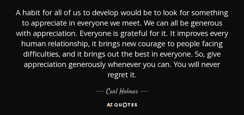 A habit for all of us to develop would be to look for something to appreciate in everyone we meet. We can all be generous with appreciation. Everyone is grateful for it. It improves every human relationship, it brings new courage to people facing difficulties, and it brings out the best in everyone. So, give appreciation generously whenever you can. You will never regret it. - Carl Holmes