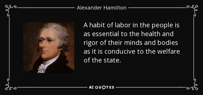 A habit of labor in the people is as essential to the health and rigor of their minds and bodies as it is conducive to the welfare of the state. - Alexander Hamilton