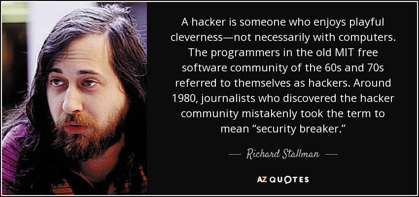 A hacker is someone who enjoys playful cleverness—not necessarily with computers. The programmers in the old MIT free software community of the 60s and 70s referred to themselves as hackers. Around 1980, journalists who discovered the hacker community mistakenly took the term to mean “security breaker.” - Richard Stallman