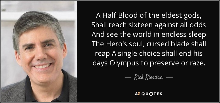 A Half-Blood of the eldest gods, Shall reach sixteen against all odds And see the world in endless sleep The Hero's soul, cursed blade shall reap A single choice shall end his days Olympus to preserve or raze. - Rick Riordan