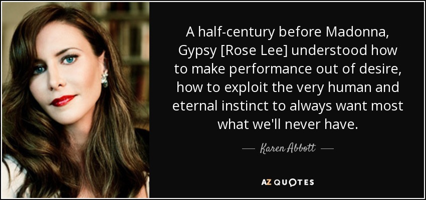 A half-century before Madonna, Gypsy [Rose Lee] understood how to make performance out of desire, how to exploit the very human and eternal instinct to always want most what we'll never have. - Karen Abbott