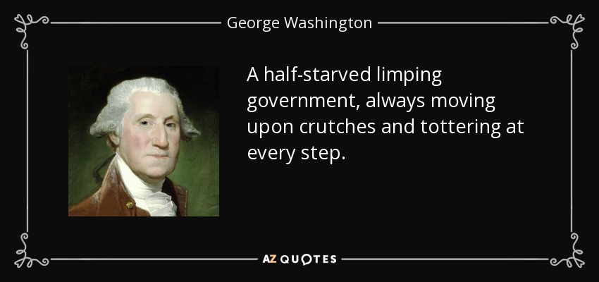 A half-starved limping government, always moving upon crutches and tottering at every step. - George Washington